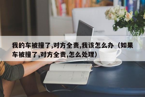 我的车被撞了,对方全责,我该怎么办（如果车被撞了,对方全责,怎么处理）