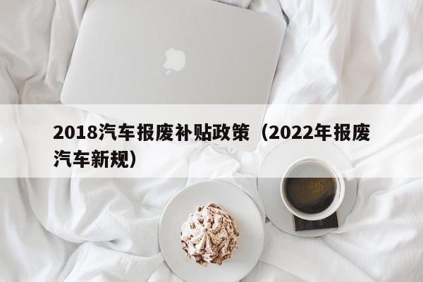 2018汽车报废补贴政策（2022年报废汽车新规）