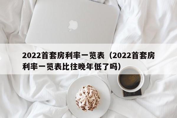 2022首套房利率一览表（2022首套房利率一览表比往晚年低了吗）