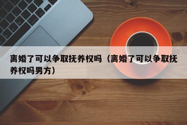 离婚了可以争取抚养权吗（离婚了可以争取抚养权吗男方）