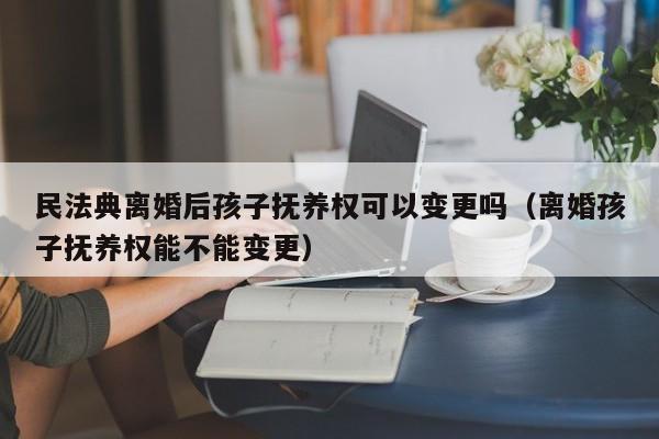 民法典离婚后孩子抚养权可以变更吗（离婚孩子抚养权能不能变更）