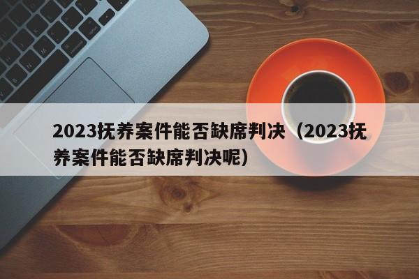 2023抚养案件能否缺席判决（2023抚养案件能否缺席判决呢）