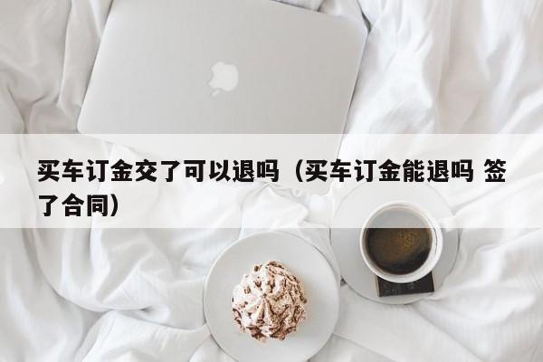 买车订金交了可以退吗（买车订金能退吗 签了合同）