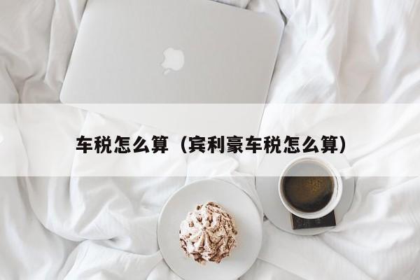 车税怎么算（宾利豪车税怎么算）