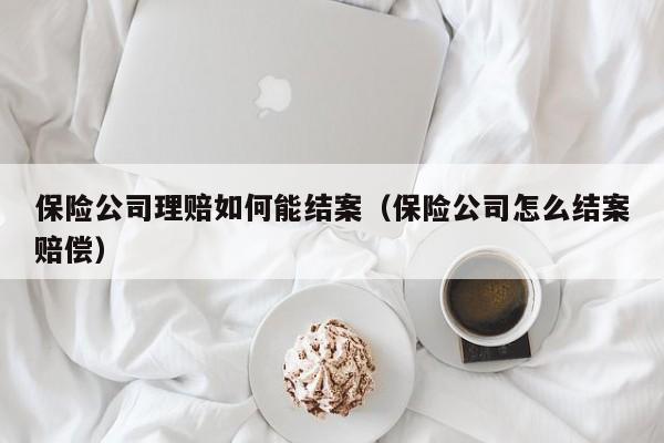 保险公司理赔如何能结案（保险公司怎么结案赔偿）