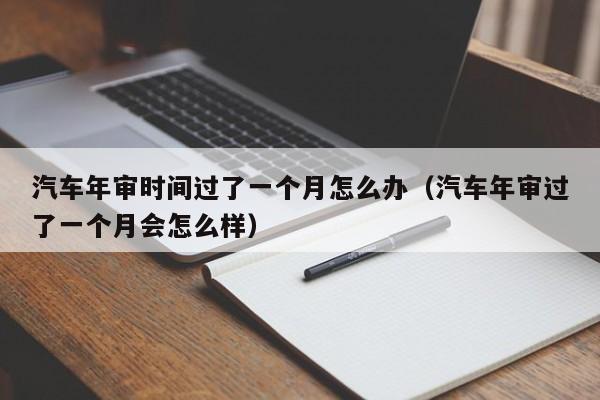 汽车年审时间过了一个月怎么办（汽车年审过了一个月会怎么样）