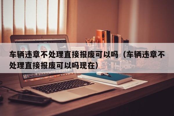 车辆违章不处理直接报废可以吗（车辆违章不处理直接报废可以吗现在）