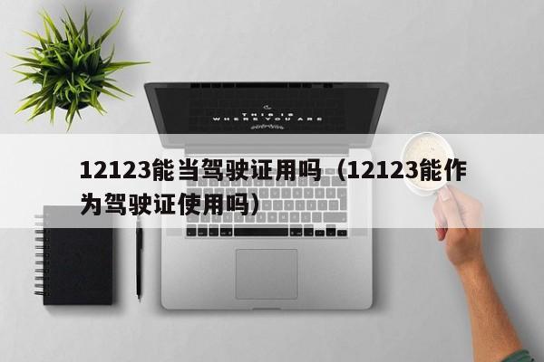 12123能当驾驶证用吗（12123能作为驾驶证使用吗）