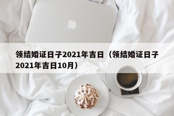 领结婚证日子2021年吉日（领结婚证日子2021年吉日10月）