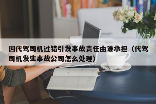 因代驾司机过错引发事故责任由谁承担（代驾司机发生事故公司怎么处理）