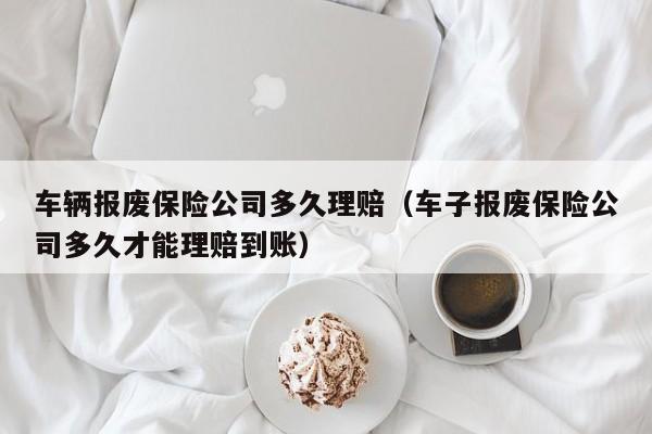 车辆报废保险公司多久理赔（车子报废保险公司多久才能理赔到账）