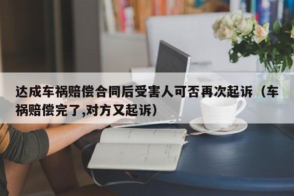 达成车祸赔偿合同后受害人可否再次起诉（车祸赔偿完了,对方又起诉）