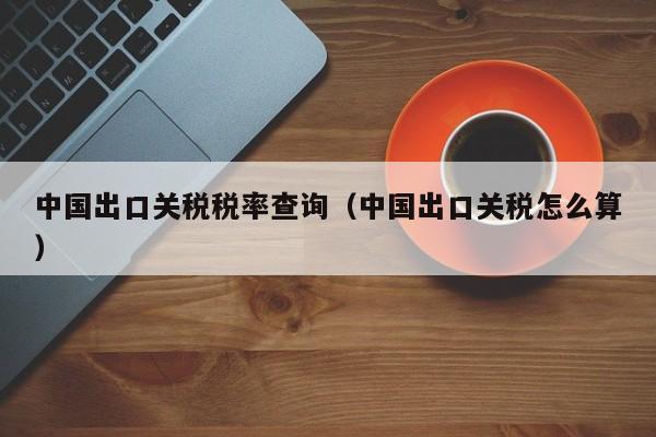 中国出口关税税率查询（中国出口关税怎么算）