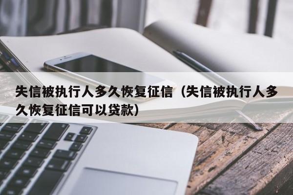 失信被执行人多久恢复征信（失信被执行人多久恢复征信可以贷款）