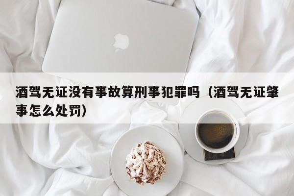 酒驾无证没有事故算刑事犯罪吗（酒驾无证肇事怎么处罚）