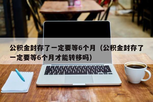 公积金封存了一定要等6个月（公积金封存了一定要等6个月才能转移吗）