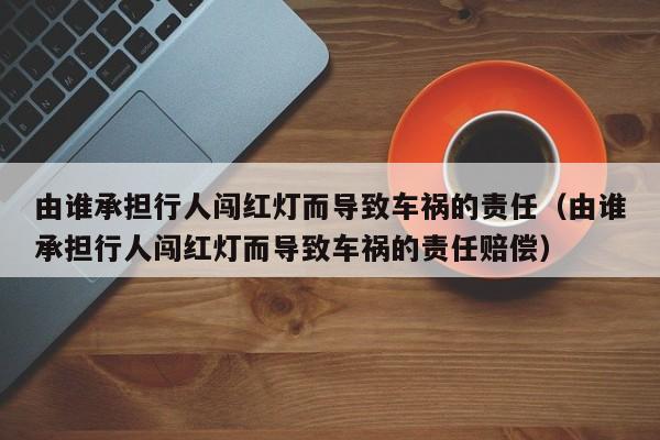 由谁承担行人闯红灯而导致车祸的责任（由谁承担行人闯红灯而导致车祸的责任赔偿）