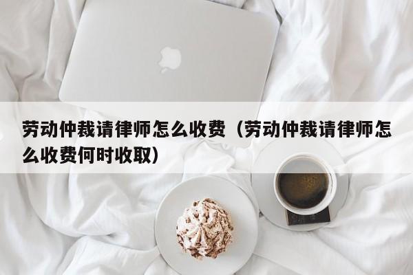 劳动仲裁请律师怎么收费（劳动仲裁请律师怎么收费何时收取）