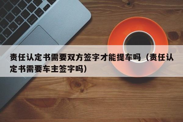 责任认定书需要双方签字才能提车吗（责任认定书需要车主签字吗）