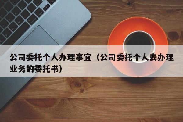 公司委托个人办理事宜（公司委托个人去办理业务的委托书）