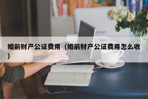 婚前财产公证费用（婚前财产公证费用怎么收）