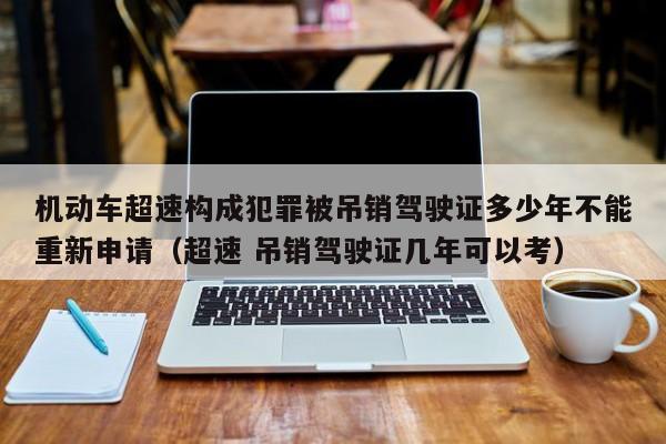 机动车超速构成犯罪被吊销驾驶证多少年不能重新申请（超速 吊销驾驶证几年可以考）