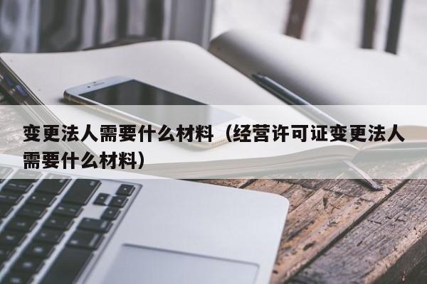 变更法人需要什么材料（经营许可证变更法人需要什么材料）