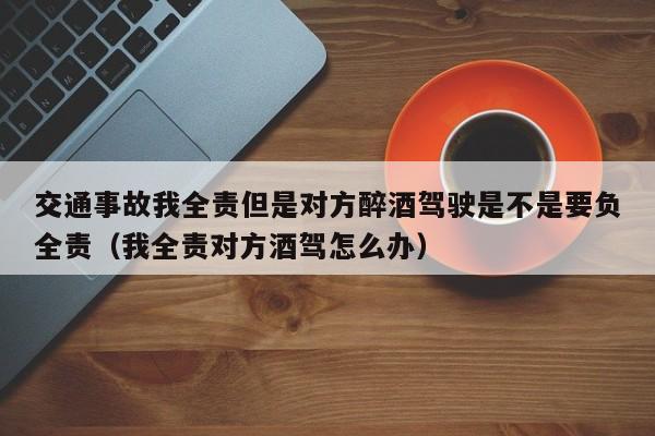 交通事故我全责但是对方醉酒驾驶是不是要负全责（我全责对方酒驾怎么办）