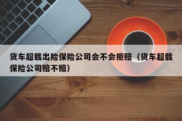 货车超载出险保险公司会不会拒赔（货车超载保险公司赔不赔）