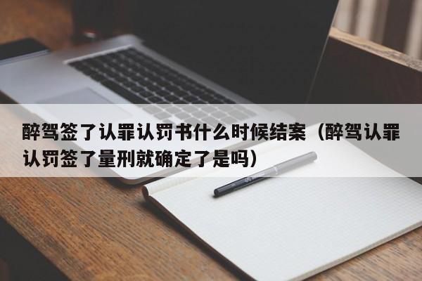 醉驾签了认罪认罚书什么时候结案（醉驾认罪认罚签了量刑就确定了是吗）