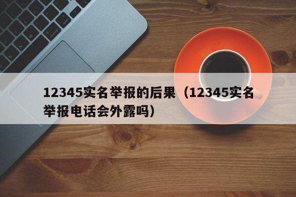 12345实名举报的后果（12345实名举报电话会外露吗）