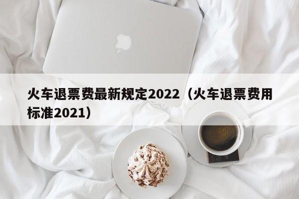 火车退票费最新规定2022（火车退票费用标准2021）