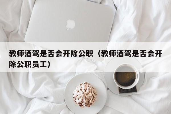 教师酒驾是否会开除公职（教师酒驾是否会开除公职员工）