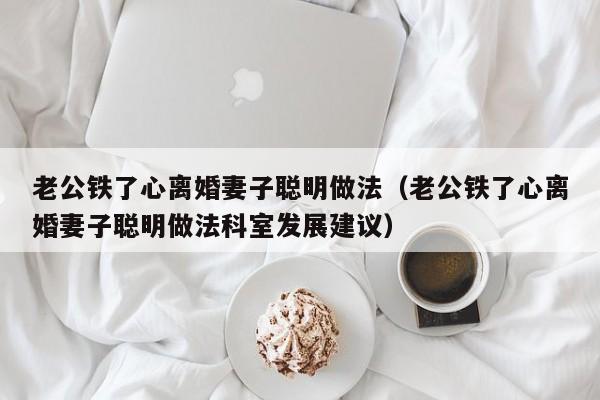 老公铁了心离婚妻子聪明做法（老公铁了心离婚妻子聪明做法科室发展建议）