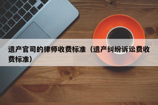 遗产官司的律师收费标准（遗产纠纷诉讼费收费标准）