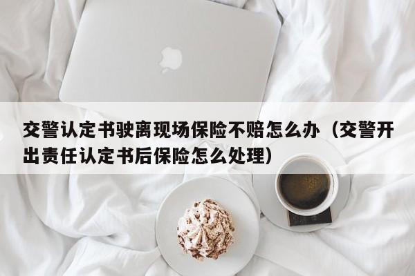 交警认定书驶离现场保险不赔怎么办（交警开出责任认定书后保险怎么处理）