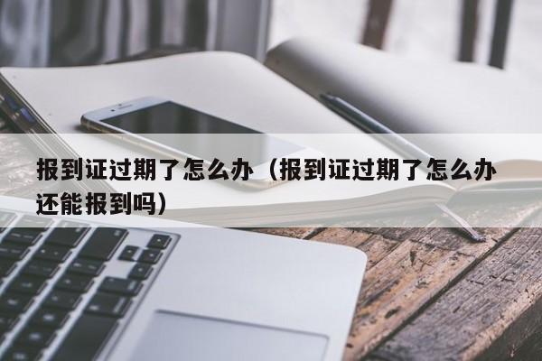 报到证过期了怎么办（报到证过期了怎么办 还能报到吗）