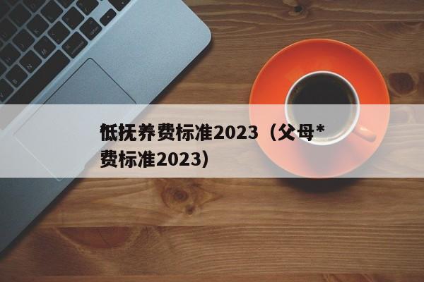 *
低抚养费标准2023（父母*
低抚养费标准2023）