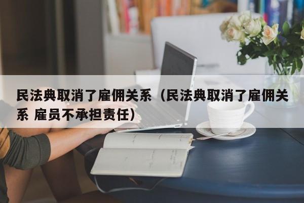 民法典取消了雇佣关系（民法典取消了雇佣关系 雇员不承担责任）