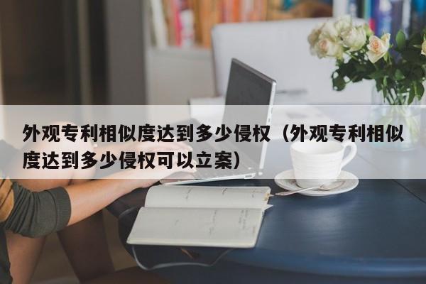 外观专利相似度达到多少侵权（外观专利相似度达到多少侵权可以立案）