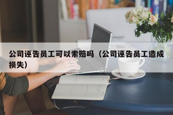 公司诬告员工可以索赔吗（公司诬告员工造成损失）