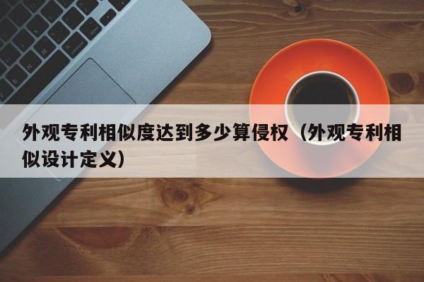 外观专利相似度达到多少算侵权（外观专利相似设计定义）