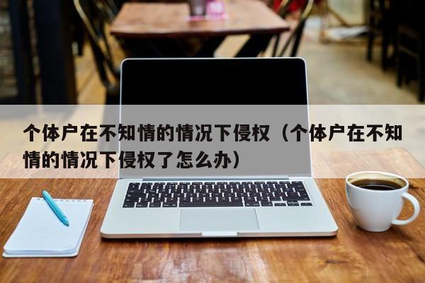 个体户在不知情的情况下侵权（个体户在不知情的情况下侵权了怎么办）