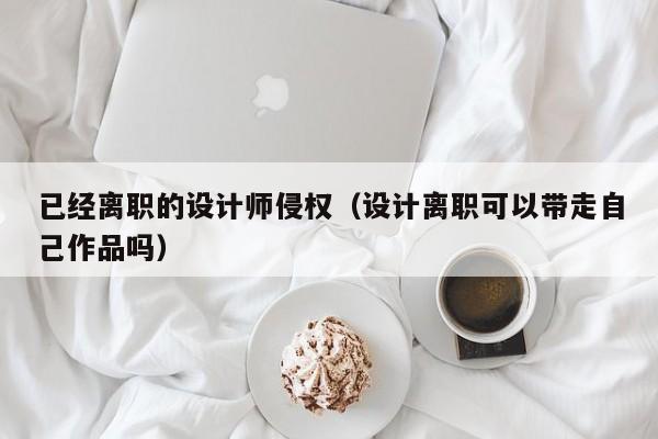 已经离职的设计师侵权（设计离职可以带走自己作品吗）