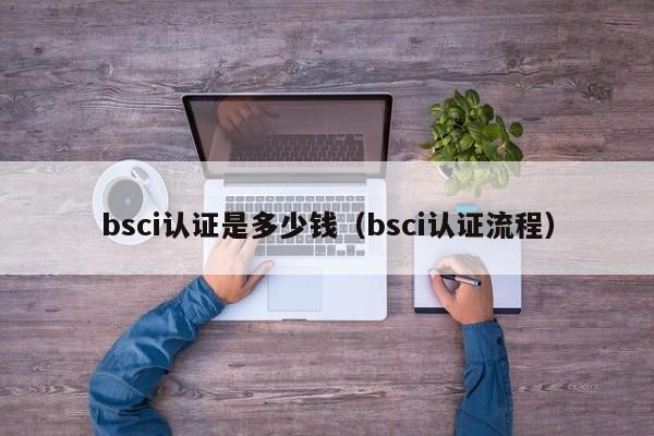 bsci认证是多少钱（bsci认证流程）