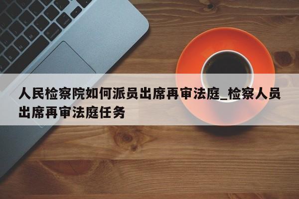 人民检察院如何派员出席再审法庭_检察人员出席再审法庭任务