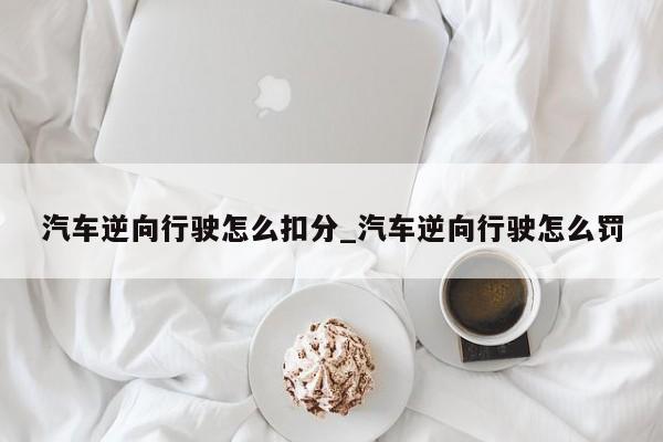 汽车逆向行驶怎么扣分_汽车逆向行驶怎么罚