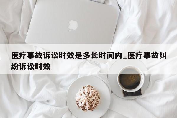 医疗事故诉讼时效是多长时间内_医疗事故纠纷诉讼时效