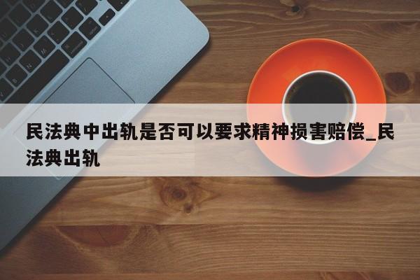 民法典中出轨是否可以要求精神损害赔偿_民法典出轨