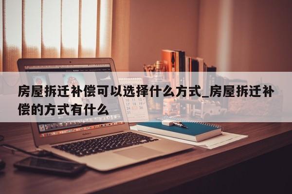 房屋拆迁补偿可以选择什么方式_房屋拆迁补偿的方式有什么